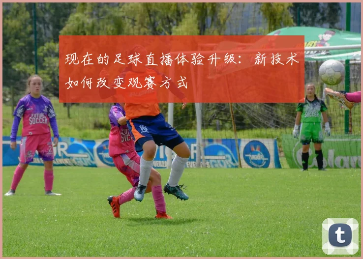 现在的足球直播体验升级：新技术如何改变观赛方式