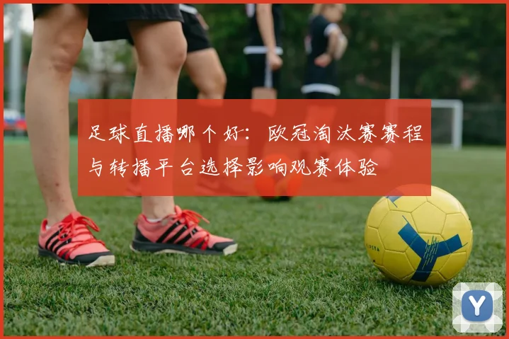 足球直播哪个好：欧冠淘汰赛赛程与转播平台选择影响观赛体验