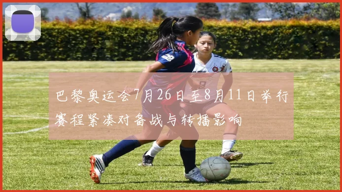 巴黎奥运会7月26日至8月11日举行赛程紧凑对备战与转播影响