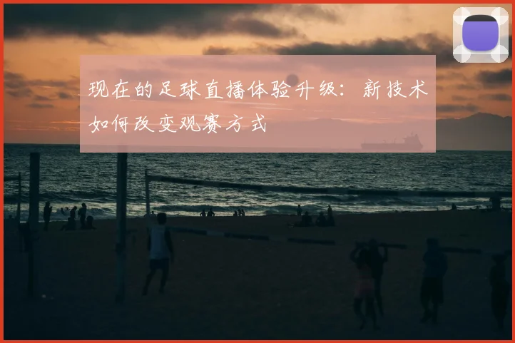 现在的足球直播体验升级：新技术如何改变观赛方式